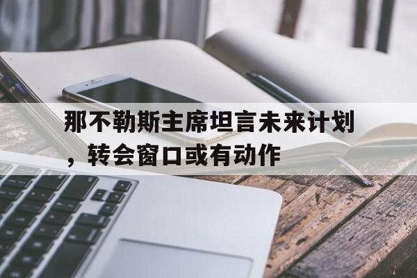 B体育网站入口-那不勒斯主席坦言未来计划，转会窗口或有动作的简单介绍