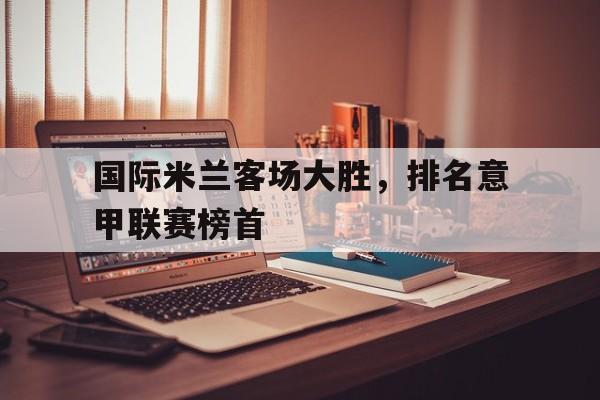 B体育新闻-国际米兰客场大胜，排名意甲联赛榜首的简单介绍