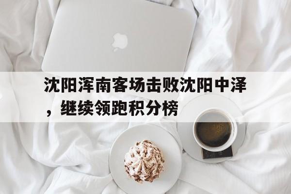 B体育app-包含沈阳浑南客场击败沈阳中泽，继续领跑积分榜的词条